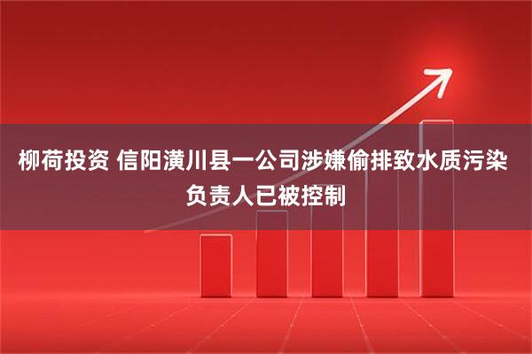 柳荷投资 信阳潢川县一公司涉嫌偷排致水质污染 负责人已被控制