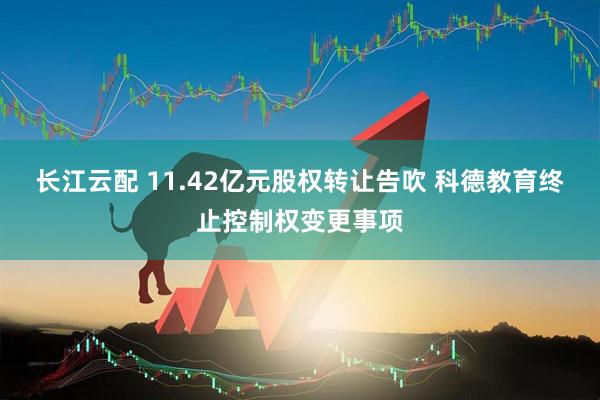 长江云配 11.42亿元股权转让告吹 科德教育终止控制权变更事项