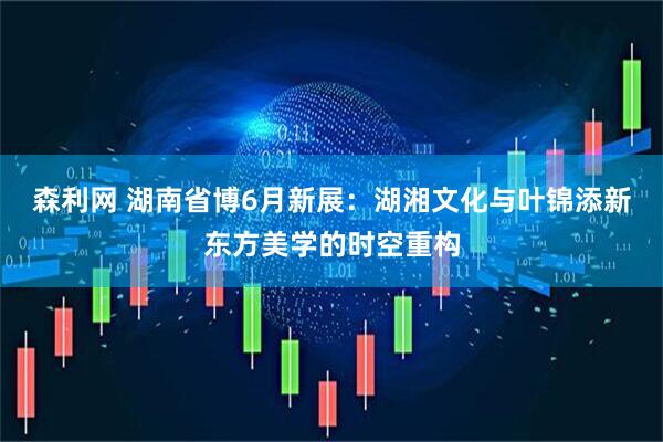 森利网 湖南省博6月新展：湖湘文化与叶锦添新东方美学的时空重构
