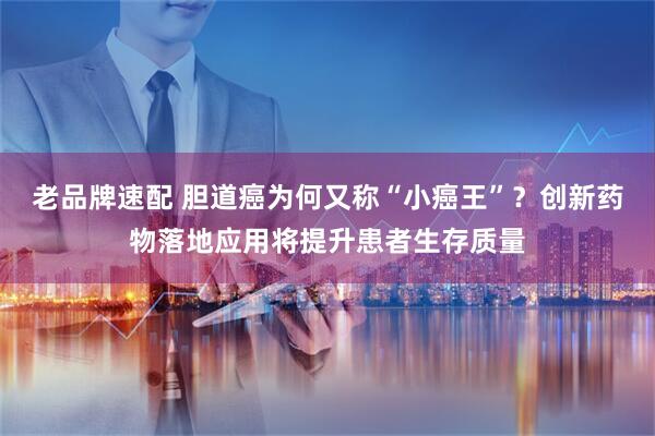 老品牌速配 胆道癌为何又称“小癌王”？创新药物落地应用将提升患者生存质量