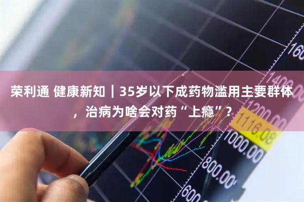 荣利通 健康新知｜35岁以下成药物滥用主要群体，治病为啥会对药“上瘾”？