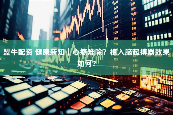 盟牛配资 健康新知｜心瘾难除？植入脑起搏器效果如何？