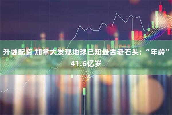 升融配资 加拿大发现地球已知最古老石头: “年龄”41.6亿岁