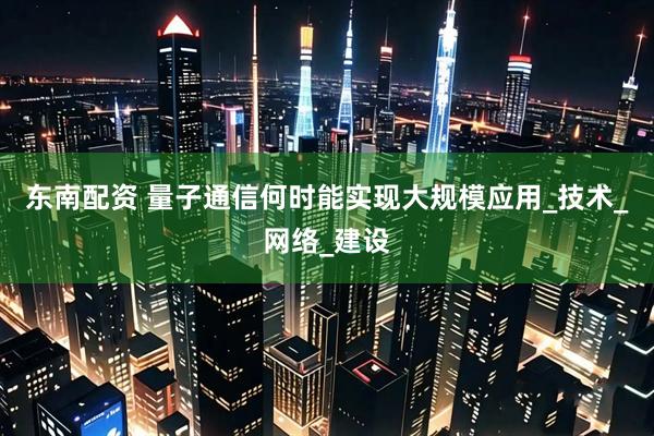 东南配资 量子通信何时能实现大规模应用_技术_网络_建设