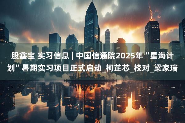 股鑫宝 实习信息 | 中国信通院2025年“星海计划”暑期实习项目正式启动_柯芷芯_校对_梁家瑞
