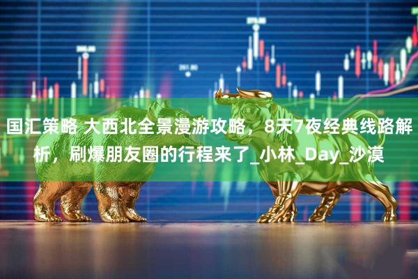 国汇策略 大西北全景漫游攻略，8天7夜经典线路解析，刷爆朋友圈的行程来了_小林_Day_沙漠