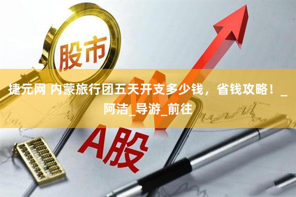捷元网 内蒙旅行团五天开支多少钱，省钱攻略！_阿洁_导游_前往