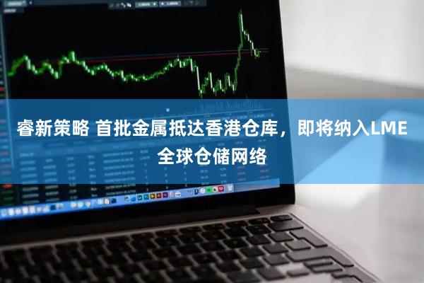 睿新策略 首批金属抵达香港仓库，即将纳入LME全球仓储网络