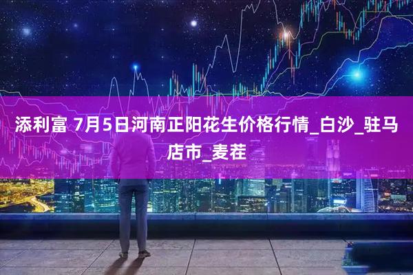 添利富 7月5日河南正阳花生价格行情_白沙_驻马店市_麦茬