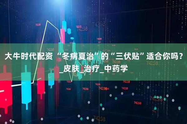 大牛时代配资 “冬病夏治”的“三伏贴”适合你吗？_皮肤_治疗_中药学