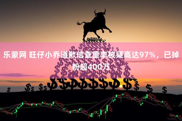 乐蒙网 旺仔小乔道歉信查重率被疑高达97%，已掉粉超400万