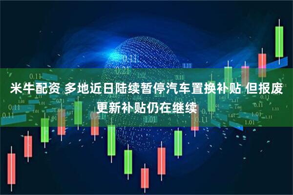 米牛配资 多地近日陆续暂停汽车置换补贴 但报废更新补贴仍在继续