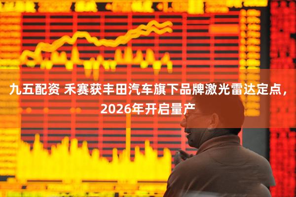 九五配资 禾赛获丰田汽车旗下品牌激光雷达定点，2026年开启量产