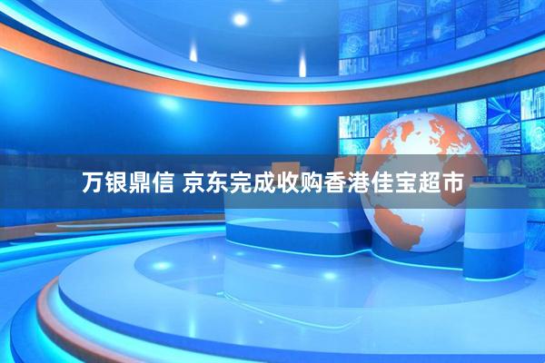 万银鼎信 京东完成收购香港佳宝超市