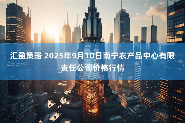 汇盈策略 2025年9月10日南宁农产品中心有限责任公司价格行情