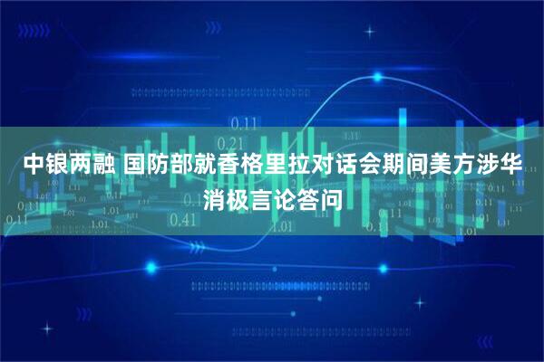 中银两融 国防部就香格里拉对话会期间美方涉华消极言论答问