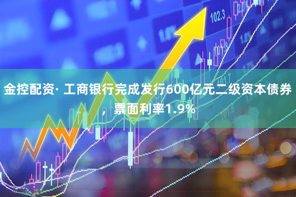 金控配资· 工商银行完成发行600亿元二级资本债券，票面利率1.9%