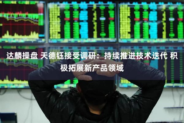 达麟操盘 天德钰接受调研：持续推进技术迭代 积极拓展新产品领域